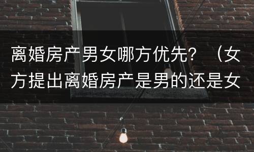 离婚房产男女哪方优先？（女方提出离婚房产是男的还是女的）