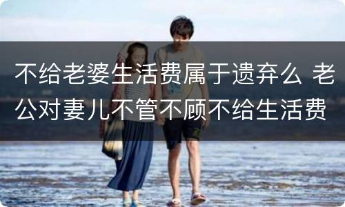 不给老婆生活费属于遗弃么 老公对妻儿不管不顾不给生活费算遗弃吗