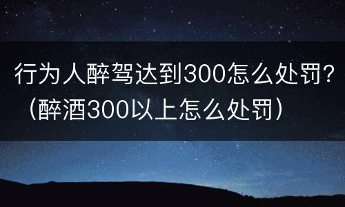 行为人醉驾达到300怎么处罚？（醉酒300以上怎么处罚）
