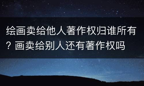 绘画卖给他人著作权归谁所有? 画卖给别人还有著作权吗