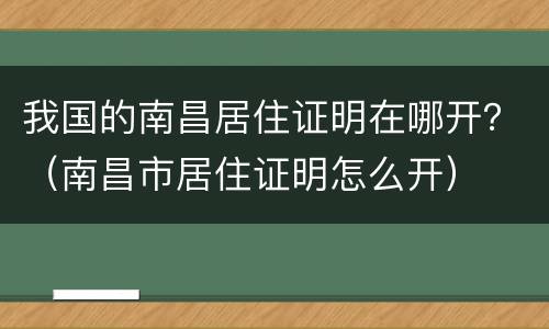 我国的南昌居住证明在哪开？（南昌市居住证明怎么开）