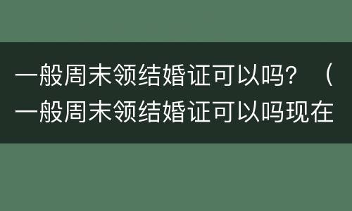 一般周末领结婚证可以吗？（一般周末领结婚证可以吗现在）