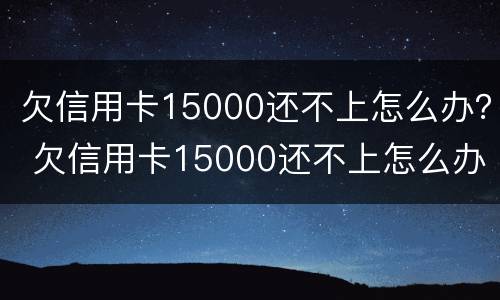 欠信用卡15000还不上怎么办？ 欠信用卡15000还不上怎么办