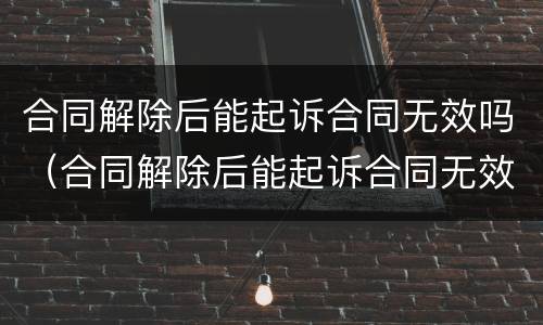 合同解除后能起诉合同无效吗（合同解除后能起诉合同无效吗法院）