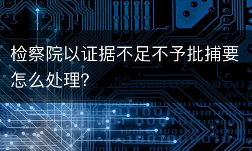 检察院以证据不足不予批捕要怎么处理？