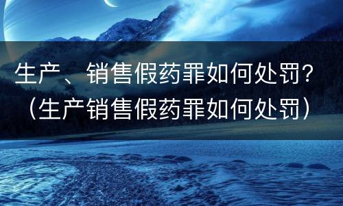 生产、销售假药罪如何处罚？（生产销售假药罪如何处罚）