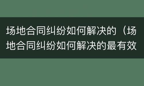 场地合同纠纷如何解决的（场地合同纠纷如何解决的最有效）