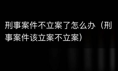 刑事案件不立案了怎么办（刑事案件该立案不立案）