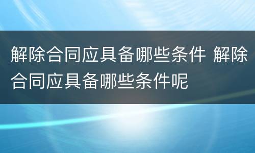 解除合同应具备哪些条件 解除合同应具备哪些条件呢