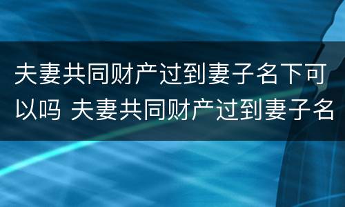 夫妻共同财产过到妻子名下可以吗 夫妻共同财产过到妻子名下可以吗