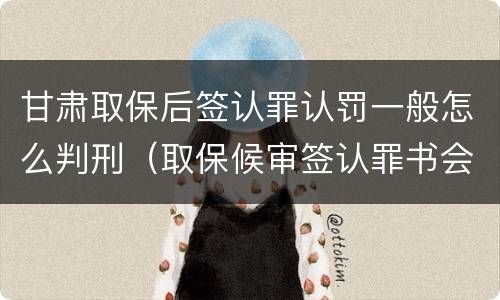 甘肃取保后签认罪认罚一般怎么判刑（取保候审签认罪书会被收监吗）