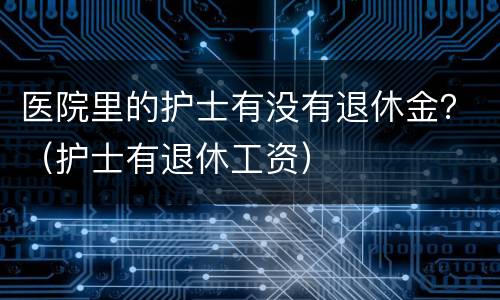医院里的护士有没有退休金？（护士有退休工资）
