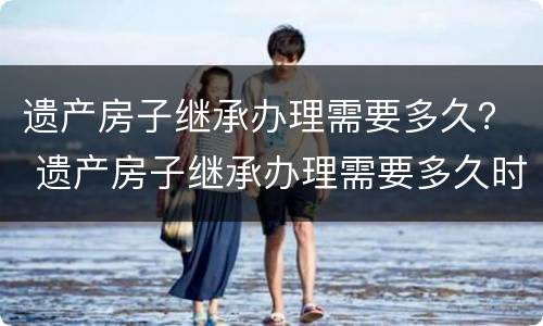 遗产房子继承办理需要多久？ 遗产房子继承办理需要多久时间
