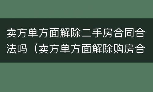 卖方单方面解除二手房合同合法吗（卖方单方面解除购房合同赔偿）