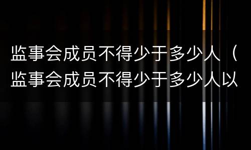 监事会成员不得少于多少人（监事会成员不得少于多少人以上）