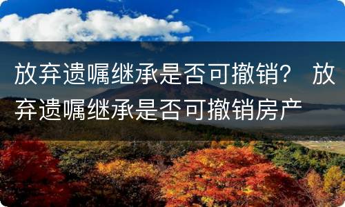 放弃遗嘱继承是否可撤销？ 放弃遗嘱继承是否可撤销房产