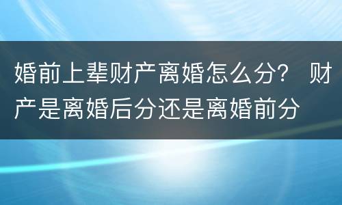 婚前上辈财产离婚怎么分？ 财产是离婚后分还是离婚前分