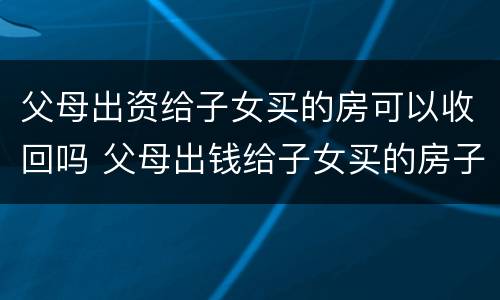父母出资给子女买的房可以收回吗 父母出钱给子女买的房子能要回吗