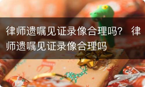 律师遗嘱见证录像合理吗？ 律师遗嘱见证录像合理吗