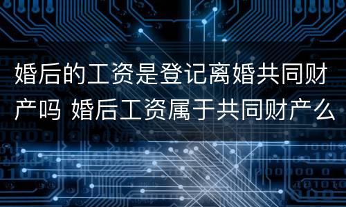 婚后的工资是登记离婚共同财产吗 婚后工资属于共同财产么