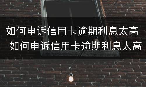 如何申诉信用卡逾期利息太高 如何申诉信用卡逾期利息太高了