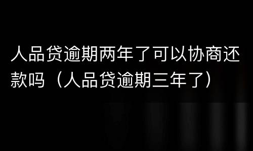 人品贷逾期两年了可以协商还款吗（人品贷逾期三年了）