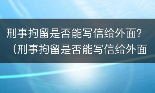 刑事拘留是否能写信给外面？（刑事拘留是否能写信给外面人）