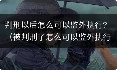 判刑以后怎么可以监外执行？（被判刑了怎么可以监外执行）