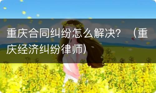 重庆合同纠纷怎么解决？（重庆经济纠纷律师）