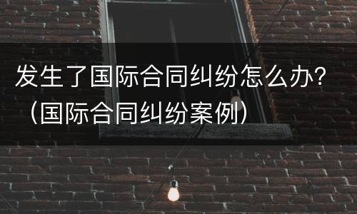 发生了国际合同纠纷怎么办？（国际合同纠纷案例）