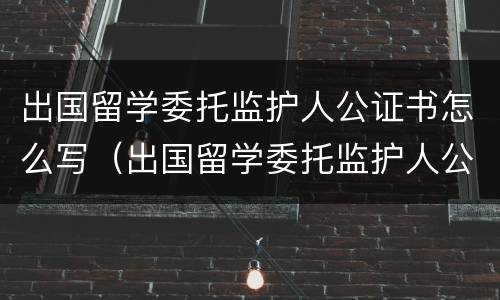 出国留学委托监护人公证书怎么写（出国留学委托监护人公证书怎么写的）