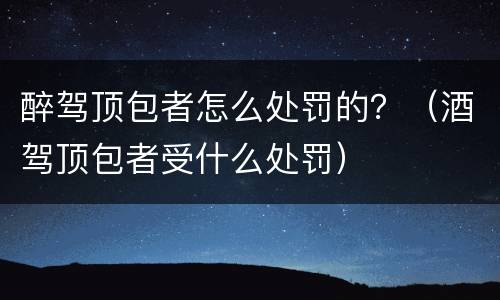 醉驾顶包者怎么处罚的？（酒驾顶包者受什么处罚）