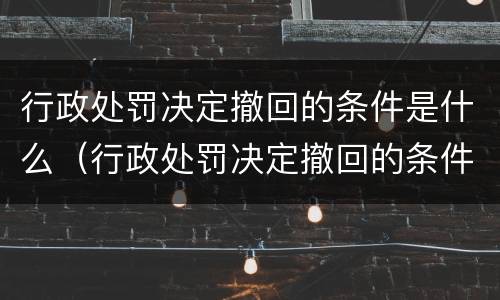 行政处罚决定撤回的条件是什么（行政处罚决定撤回的条件是什么呢）