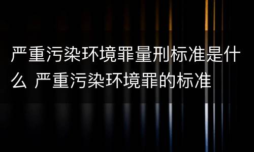 严重污染环境罪量刑标准是什么 严重污染环境罪的标准