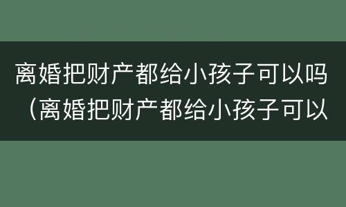 离婚把财产都给小孩子可以吗（离婚把财产都给小孩子可以吗怎么办）
