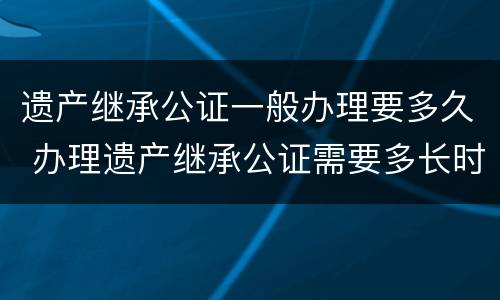 遗产继承公证一般办理要多久 办理遗产继承公证需要多长时间
