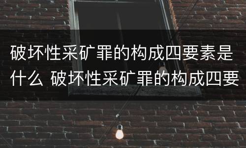 破坏性采矿罪的构成四要素是什么 破坏性采矿罪的构成四要素是什么内容