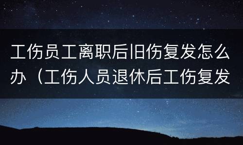 工伤员工离职后旧伤复发怎么办（工伤人员退休后工伤复发怎么办）