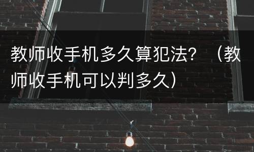 教师收手机多久算犯法？（教师收手机可以判多久）
