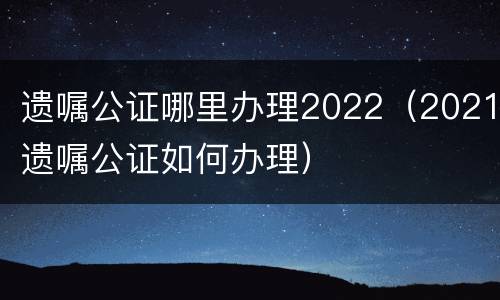 遗嘱公证哪里办理2022（2021遗嘱公证如何办理）
