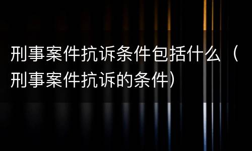 刑事案件抗诉条件包括什么（刑事案件抗诉的条件）