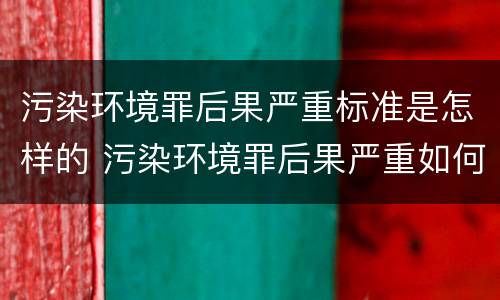 污染环境罪后果严重标准是怎样的 污染环境罪后果严重如何界定