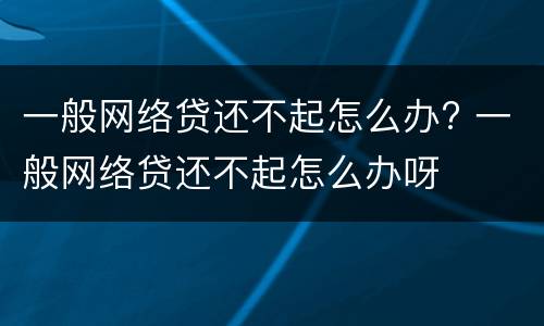 一般网络贷还不起怎么办? 一般网络贷还不起怎么办呀