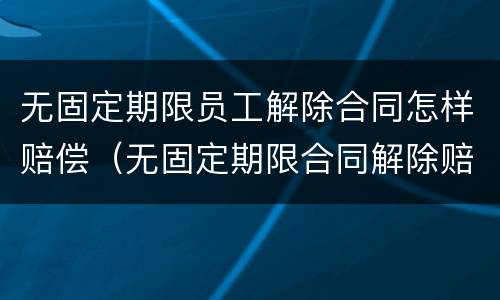 无固定期限员工解除合同怎样赔偿（无固定期限合同解除赔偿金）