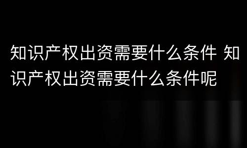 知识产权出资需要什么条件 知识产权出资需要什么条件呢