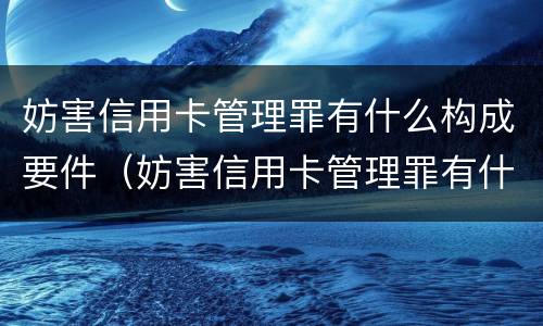 妨害信用卡管理罪有什么构成要件（妨害信用卡管理罪有什么构成要件和标准）