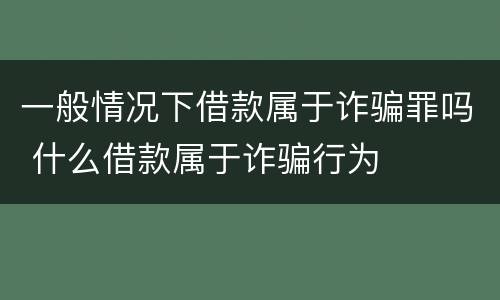 一般情况下借款属于诈骗罪吗 什么借款属于诈骗行为