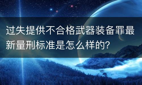 过失提供不合格武器装备罪最新量刑标准是怎么样的？