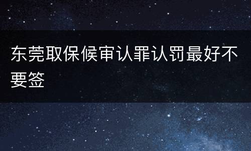 东莞取保候审认罪认罚最好不要签