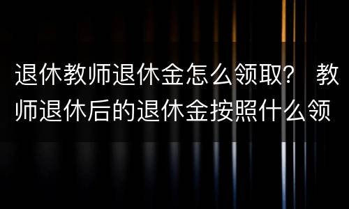 退休教师退休金怎么领取？ 教师退休后的退休金按照什么领取